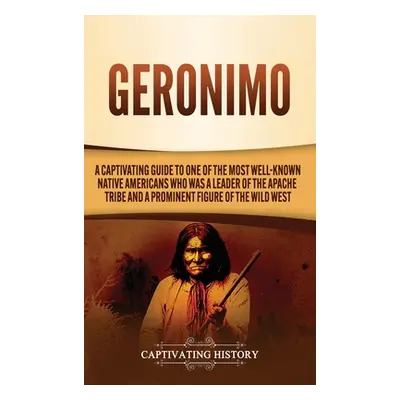 "Geronimo: A Captivating Guide to One of the Most Well-Known Native Americans Who Was a Leader o