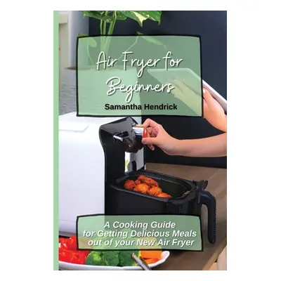 "Air Fryer for Beginners: A Cooking Guide for Getting Delicious Meals out of your New Air Fryer"