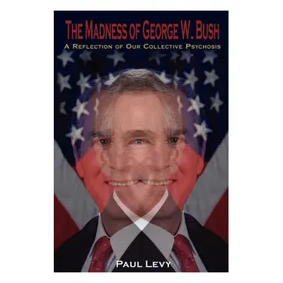 "The Madness of George W. Bush: A Reflection of Our Collective Psychosis" - "" ("Levy Paul")