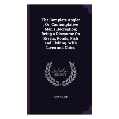 "The Complete Angler; Or, Contemplative Man's Recreation; Being a Discourse On Rivers, Ponds, Fi