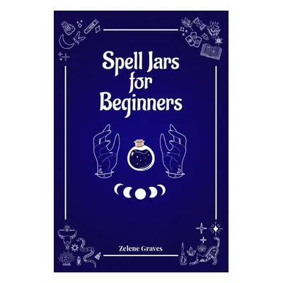 "Spell Jars for Beginners: The Modern Witch Compendium. 56 Magic Recipes to Fulfill All Your Wis