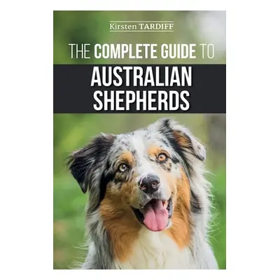 "The Complete Guide to Australian Shepherds: Learn Everything You Need to Know About Raising, Tr