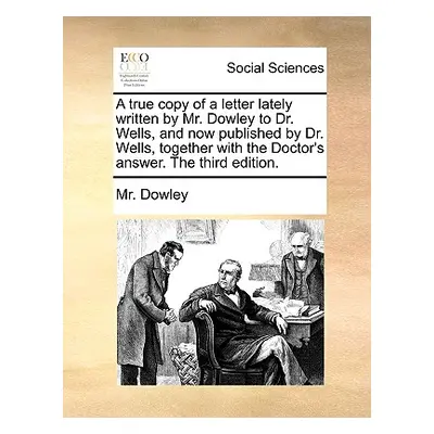 "A True Copy of a Letter Lately Written by Mr. Dowley to Dr. Wells, and Now Published by Dr. Wel