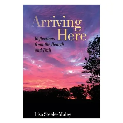 "Arriving Here: Reflections from the Hearth and Trail" - "" ("Steele-Maley Lisa")