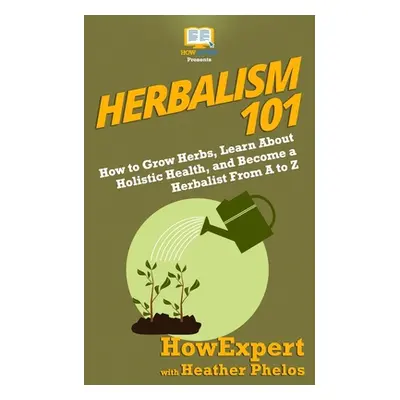 "Herbalism 101: How to Grow Herbs, Learn About Holistic Health, and Become a Herbalist From A to