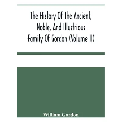 "The History Of The Ancient, Noble, And Illustrious Family Of Gordon, From Their First Arrival I