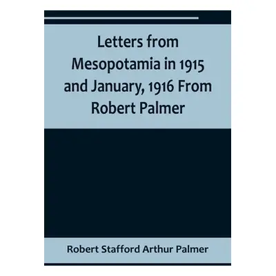 "Letters from Mesopotamia in 1915 and January, 1916 From Robert Palmer, who was killed in the Ba