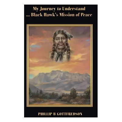 "My Journey to Understand ... Black Hawk's Mission of Peace" - "" ("Gottfredson Phillip B.")