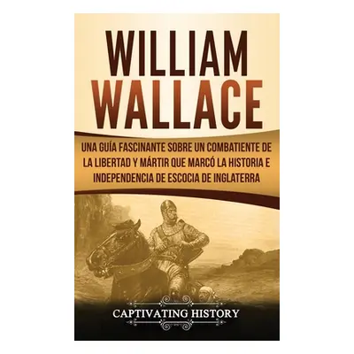 "William Wallace: Una gua fascinante sobre un combatiente de la libertad y mrtir que marc la his