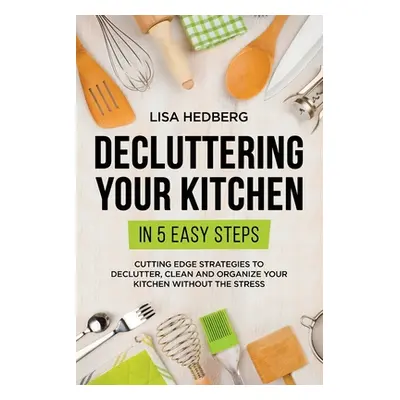 "Decluttering Your Kitchen in 5 Easy Steps: Cutting Edge Strategies to Declutter, Clean and Orga