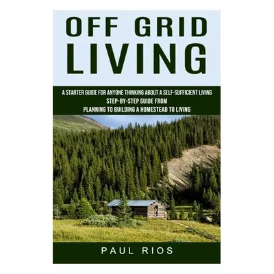 "Off Grid Living: A Starter Guide For Anyone Thinking About A Self-sufficient Living