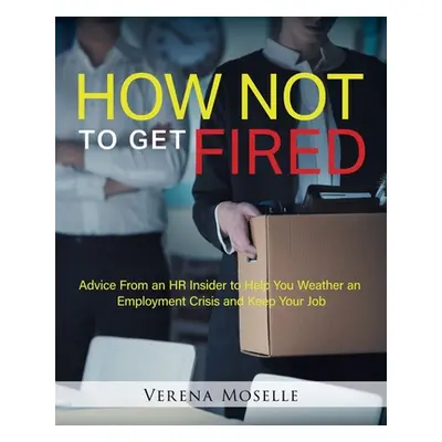 "How Not to Get Fired: Advice From an HR Insider to Help You Weather an Employment Crisis and Ke