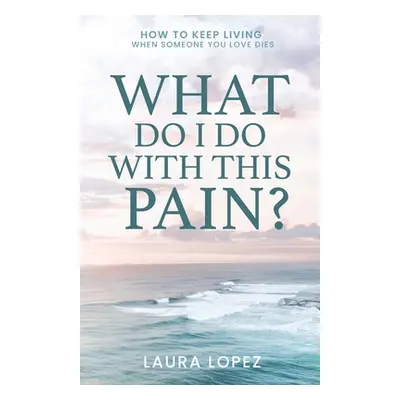 "What Do I Do With This Pain?: How to Keep Living When Someone You Love Dies" - "" ("Lopez Laura