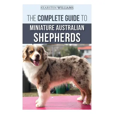 "The Complete Guide to Miniature Australian Shepherds: Finding, Caring For, Training, Feeding, S