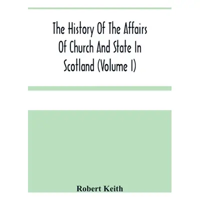 "The History Of The Affairs Of Church And State In Scotland: From The Beginning Of The Reformati