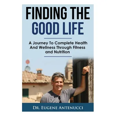 "Finding The Good Life.: A Journey to Complete Health and Wellness Through Fitness and Nutrition