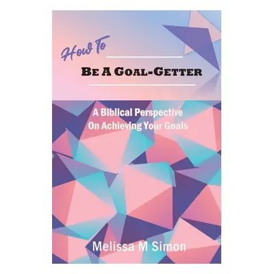 "How To Be A Goal-Getter: A Biblical Perspective On Achieving Your Goals" - "" ("Simon Melissa M