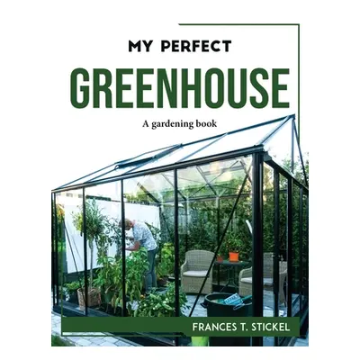 "My Perfect Greenhouse: A gardening book" - "" ("Frances T Stickel")