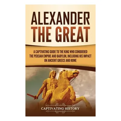 "Alexander the Great: A Captivating Guide to the King Who Conquered the Persian Empire and Babyl