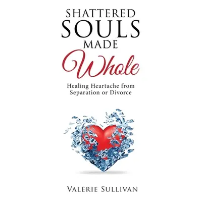 "Shattered Souls Made Whole: Healing Heartache from Separation or Divorce" - "" ("Sullivan Valer