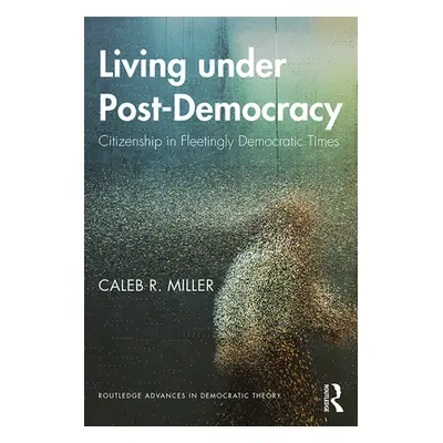 "Living Under Post-Democracy: Citizenship in Fleetingly Democratic Times" - "" ("Miller Caleb R.