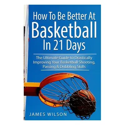 "How to Be Better At Basketball in 21 days: The Ultimate Guide to Drastically Improving Your Bas