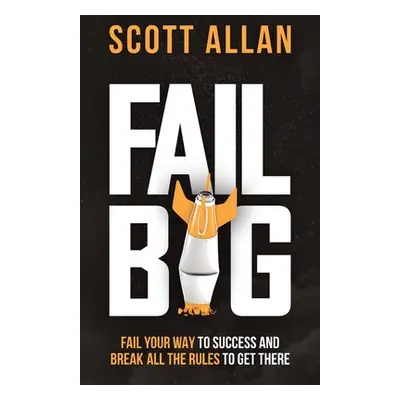 "Fail Big: Fail Your Way to Success and Break All the Rules to Get There: Fail Your Way to Succe