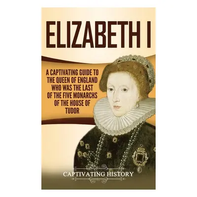 "Elizabeth I: A Captivating Guide to the Queen of England Who Was the Last of the Five Monarchs 