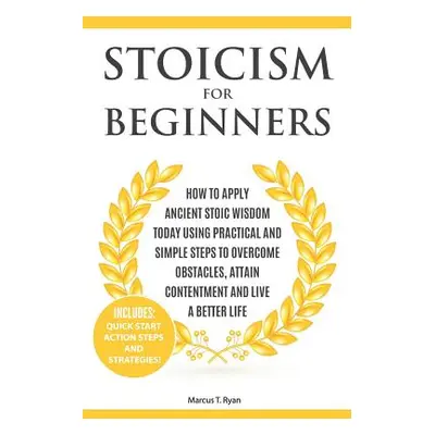 "Stoicism for Beginners: How to Apply Ancient Stoic Wisdom Today Using Practical and Simple Step