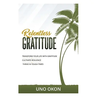 "Relentless Gratitude: Transform Your Life with Gratitude Cultivate Resilience Thrive in Tough T