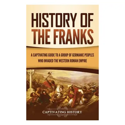 "History of the Franks: A Captivating Guide to a Group of Germanic Peoples Who Invaded the Weste