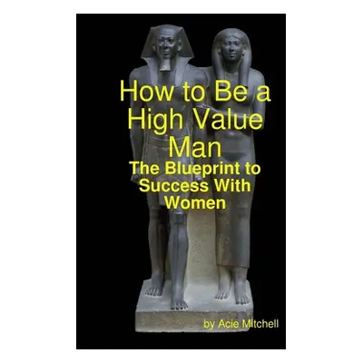 "How to Be a High Value Man: The Blueprint to Success With Women" - "" ("Mitchell Acie")