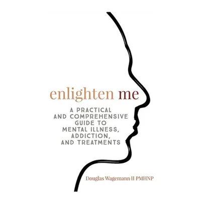 "Enlighten Me: A Practical and Comprehensive Guide to Mental Illness, Addiction, and Treatments"