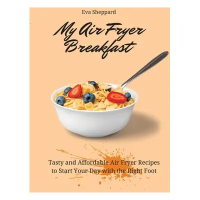 "My Air Fryer Breakfast: Tasty and Affordable Air Fryer Recipes to Start Your Day with the Right