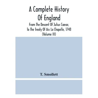 "A Complete History Of England: From The Descent Of Julius Caesar, To The Treaty Of Aix La Chape