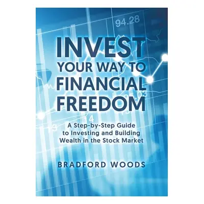 "Invest Your Way to Financial Freedom: A Step-By-Step Guide to Investing and Building Wealth in 