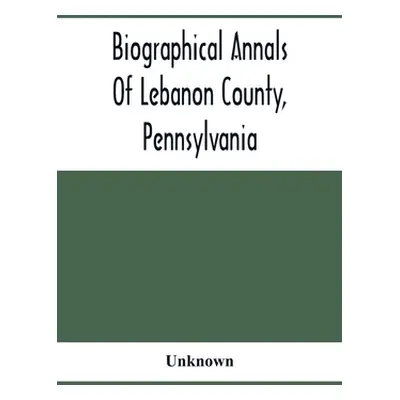 "Biographical Annals Of Lebanon County, Pennsylvania: Containing Biographical Sketches Of Promin