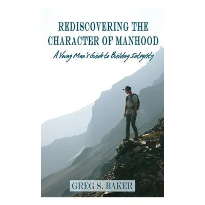 "Rediscovering the Character of Manhood: A Young Man's Guide to Building Integrity" - "" ("Baker