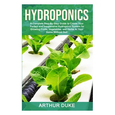 "Hydroponics: A Complete Step-By-Step Guide to Create Your Perfect and Inexpensive Hydroponic Sy