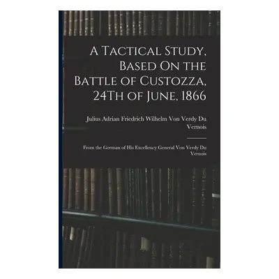 "A Tactical Study, Based On the Battle of Custozza, 24Th of June, 1866: From the German of His E