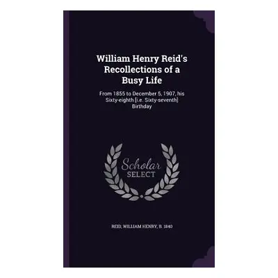 "William Henry Reid's Recollections of a Busy Life: From 1855 to December 5, 1907, his Sixty-eig