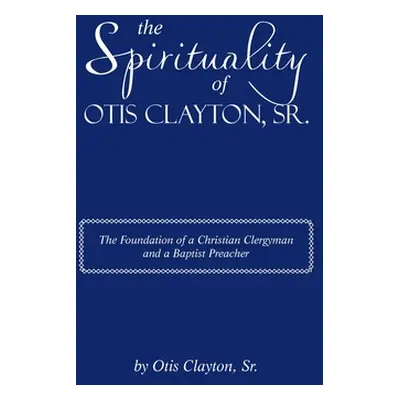 "The Spirituality of Otis Clayton, Sr.: The Foundation of a Christian Clergyman and a Baptist Pr