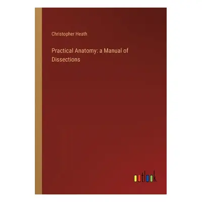 "Practical Anatomy: a Manual of Dissections" - "" ("Heath Christopher")