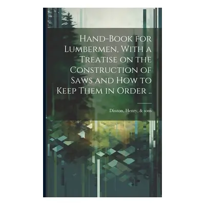 "Hand-book for Lumbermen, With a Treatise on the Construction of Saws and how to Keep Them in Or