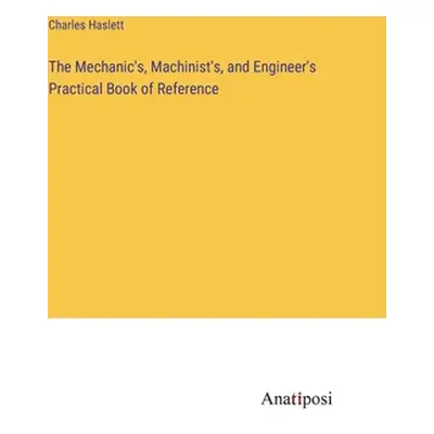 "The Mechanic's, Machinist's, and Engineer's Practical Book of Reference" - "" ("Haslett Charles