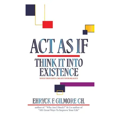 "Act as If: Think It into Existence: Your Thoughts Create Your Reality" - "" ("Gilmore Ch Ehryck