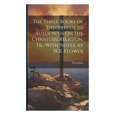 "The Three Books of Theophilus to Autolycus On the Christian Religion, Tr., With Notes, by W.B. 