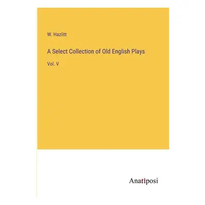 "A Select Collection of Old English Plays: Vol. V" - "" ("Hazlitt W.")