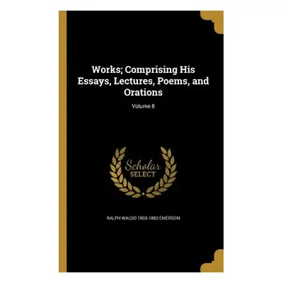 "Works; Comprising His Essays, Lectures, Poems, and Orations; Volume 8" - "" ("Emerson Ralph Wal