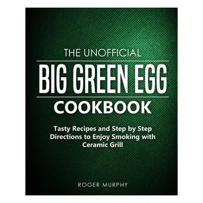 "The Unofficial Big Green Egg Cookbook: Tasty Recipes and Step by Step Directions to Enjoy Smoki